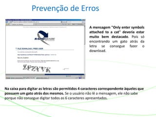 Prevenção de Erros
Na caixa para digitar as letras são permitidos 4 caracteres correspondente àqueles que
possuem um gato atrás dos mesmos. Se o usuário não lê a mensagem, ele não sabe
porque não consegue digitar todos os 6 caracteres apresentados.
A mensagem "Only enter symbols
attached to a cat" deveria estar
muito bem destacado. Pois só
encontrando um gato atrás da
letra se consegue fazer o
download.
 