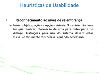 Heurísticas de Usabilidade
• Reconhecimento ao invés de relembrança
– tornar objetos, ações e opções visíveis. O usuário não deve
ter que lembrar informação de uma para outra parte do
diálogo. Instruções para uso do sistema devem estar
visíveis e facilmente recuperáveis quando necessário
 