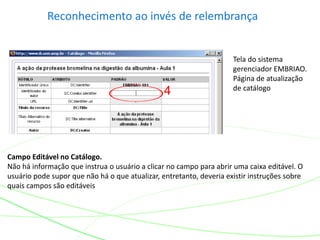 Reconhecimento ao invés de relembrança
Campo Editável no Catálogo.
Não há informação que instrua o usuário a clicar no campo para abrir uma caixa editável. O
usuário pode supor que não há o que atualizar, entretanto, deveria existir instruções sobre
quais campos são editáveis
Tela do sistema
gerenciador EMBRIAO.
Página de atualização
de catálogo
 