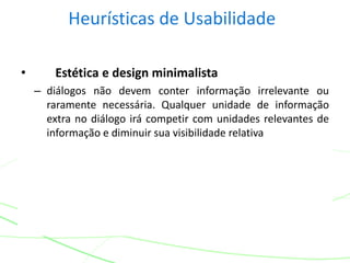 Heurísticas de Usabilidade
• Estética e design minimalista
– diálogos não devem conter informação irrelevante ou
raramente necessária. Qualquer unidade de informação
extra no diálogo irá competir com unidades relevantes de
informação e diminuir sua visibilidade relativa
 