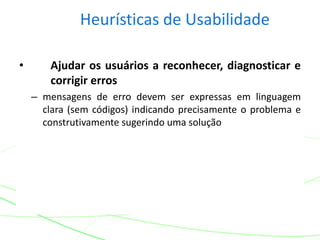 Heurísticas de Usabilidade
• Ajudar os usuários a reconhecer, diagnosticar e
corrigir erros
– mensagens de erro devem ser expressas em linguagem
clara (sem códigos) indicando precisamente o problema e
construtivamente sugerindo uma solução
 