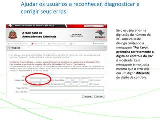 Ajudar os usuários a reconhecer, diagnosticar e
corrigir seus erros
Se o usuário errar na
digitação do número do
RG, uma caixa de
diálogo contendo a
mensagem “Por favor,
preencha corretamente o
dígito de controle do RG”
é mostrada. Essa
mensagem é mostrada
mesmo que o erro seja
em um dígito diferente
do dígito de controle.
 
