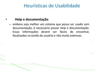 Heurísticas de Usabilidade
• Help e documentação
– embora seja melhor um sistema que possa ser usado sem
documentação, é necessário prover help e documentação.
Essas informações devem ser fáceis de encontrar,
focalizadas na tarefa do usuário e não muito extensas.
 