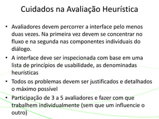 • Avaliadores devem percorrer a interface pelo menos
duas vezes. Na primeira vez devem se concentrar no
fluxo e na segunda nas componentes individuais do
diálogo.
• A interface deve ser inspecionada com base em uma
lista de princípios de usabilidade, as denominadas
heurísticas
• Todos os problemas devem ser justificados e detalhados
o máximo possível
• Participação de 3 a 5 avaliadores e fazer com que
trabalhem individualmente (sem que um influencie o
outro)
Cuidados na Avaliação Heurística
 