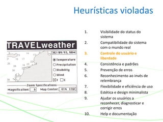 Heurísticas violadas
1. Visibilidade do status do
sistema
2. Compatibilidade do sistema
com o mundo real
3. Controle do usuário e
liberdade
4. Consistência e padrões
5. Prevenção de erros
6. Reconhecimento ao invés de
relembrança
7. Flexibilidade e eficiência de uso
8. Estética e design minimalista
9. Ajudar os usuários a
reconhecer, diagnosticar e
corrigir erros
10. Help e documentação
 