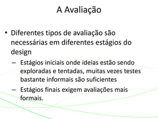 • Diferentes tipos de avaliação são
necessárias em diferentes estágios do
design
– Estágios iniciais onde ideias estão sendo
exploradas e tentadas, muitas vezes testes
bastante informais são suficientes
– Estágios finais exigem avaliações mais
formais.
A Avaliação
 