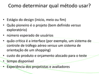 • Estágio do design (inicio, meio ou fim)
• Quão pioneiro é o projeto (bem definido versus
exploratório)
• número esperado de usuários
• quão crítica é a interface (por exemplo, um sistema de
controle de tráfego aéreo versus um sistema de
orientação de um shopping)
• custo do produto e orçamento alocado para o teste
• tempo disponível
• Experiência dos projetistas e avaliadores
Como determinar qual método usar?
 