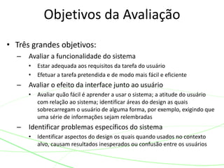• Três grandes objetivos:
– Avaliar a funcionalidade do sistema
• Estar adequada aos requisitos da tarefa do usuário
• Efetuar a tarefa pretendida e de modo mais fácil e eficiente
– Avaliar o efeito da interface junto ao usuário
• Avaliar quão fácil é aprender a usar o sistema; a atitude do usuário
com relação ao sistema; identificar áreas do design as quais
sobrecarregam o usuário de alguma forma, por exemplo, exigindo que
uma série de informações sejam relembradas
– Identificar problemas específicos do sistema
• Identificar aspectos do design os quais quando usados no contexto
alvo, causam resultados inesperados ou confusão entre os usuários
Objetivos da Avaliação
 