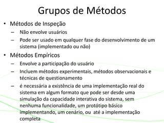 • Métodos de Inspeção
– Não envolve usuários
– Pode ser usado em qualquer fase do desenvolvimento de um
sistema (implementado ou não)
• Métodos Empíricos
– Envolve a participação do usuário
– Incluem métodos experimentais, métodos observacionais e
técnicas de questionamento
– é necessária a existência de uma implementação real do
sistema em algum formato que pode ser desde uma
simulação da capacidade interativa do sistema, sem
nenhuma funcionalidade, um protótipo básico
implementando, um cenário, ou até a implementação
completa
Grupos de Métodos
 