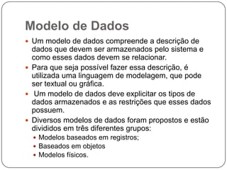 Modelo de Dados
 Um modelo de dados compreende a descrição de
dados que devem ser armazenados pelo sistema e
como esses dados devem se relacionar.
 Para que seja possível fazer essa descrição, é
utilizada uma linguagem de modelagem, que pode
ser textual ou gráfica.
 Um modelo de dados deve explicitar os tipos de
dados armazenados e as restrições que esses dados
possuem.
 Diversos modelos de dados foram propostos e estão
divididos em três diferentes grupos:
 Modelos baseados em registros;
 Baseados em objetos
 Modelos físicos.
 