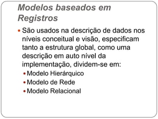 Modelos baseados em
Registros
 São usados na descrição de dados nos
níveis conceitual e visão, especificam
tanto a estrutura global, como uma
descrição em auto nível da
implementação, dividem-se em:
 Modelo Hierárquico
 Modelo de Rede
 Modelo Relacional
 