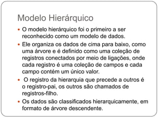 Modelo Hierárquico
 O modelo hierárquico foi o primeiro a ser
reconhecido como um modelo de dados.
 Ele organiza os dados de cima para baixo, como
uma árvore e é definido como uma coleção de
registros conectados por meio de ligações, onde
cada registro é uma coleção de campos e cada
campo contém um único valor.
 O registro da hierarquia que precede a outros é
o registro-pai, os outros são chamados de
registros-filho.
 Os dados são classificados hierarquicamente, em
formato de árvore descendente.
 