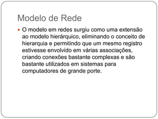 Modelo de Rede
 O modelo em redes surgiu como uma extensão
ao modelo hierárquico, eliminando o conceito de
hierarquia e permitindo que um mesmo registro
estivesse envolvido em várias associações,
criando conexões bastante complexas e são
bastante utilizados em sistemas para
computadores de grande porte.
 