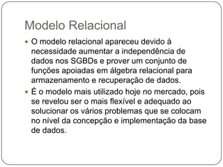 Modelo Relacional
 O modelo relacional apareceu devido à
necessidade aumentar a independência de
dados nos SGBDs e prover um conjunto de
funções apoiadas em álgebra relacional para
armazenamento e recuperação de dados.
 É o modelo mais utilizado hoje no mercado, pois
se revelou ser o mais flexível e adequado ao
solucionar os vários problemas que se colocam
no nível da concepção e implementação da base
de dados.
 