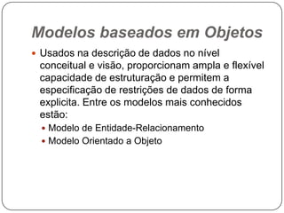 Modelos baseados em Objetos
 Usados na descrição de dados no nível
conceitual e visão, proporcionam ampla e flexível
capacidade de estruturação e permitem a
especificação de restrições de dados de forma
explicita. Entre os modelos mais conhecidos
estão:
 Modelo de Entidade-Relacionamento
 Modelo Orientado a Objeto
 