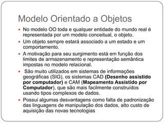Modelo Orientado a Objetos
 No modelo OO toda e qualquer entidade do mundo real é
representada por um modelo conceitual, o objeto.
 Um objeto sempre estará associado a um estado e um
comportamento.
 A motivação para seu surgimento está em função dos
limites de armazenamento e representação semântica
impostas no modelo relacional.
 São muito utilizados em sistemas de informações
geográficas (SIG), os sistemas CAD (Desenho assistido
por computador) e CAM (Mapeamento Assistido por
Computador), que são mais facilmente construídos
usando tipos complexos de dados.
 Possui algumas desvantagens como falta de padronização
das linguagens de manipulação dos dados, alto custo de
aquisição das novas tecnologias
 