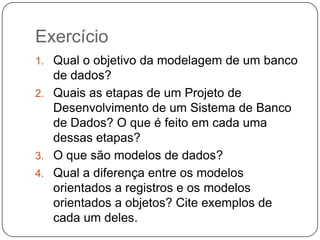 Exercício
1. Qual o objetivo da modelagem de um banco
de dados?
2. Quais as etapas de um Projeto de
Desenvolvimento de um Sistema de Banco
de Dados? O que é feito em cada uma
dessas etapas?
3. O que são modelos de dados?
4. Qual a diferença entre os modelos
orientados a registros e os modelos
orientados a objetos? Cite exemplos de
cada um deles.
 