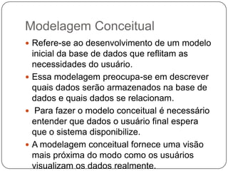 Modelagem Conceitual
 Refere-se ao desenvolvimento de um modelo
inicial da base de dados que reflitam as
necessidades do usuário.
 Essa modelagem preocupa-se em descrever
quais dados serão armazenados na base de
dados e quais dados se relacionam.
 Para fazer o modelo conceitual é necessário
entender que dados o usuário final espera
que o sistema disponibilize.
 A modelagem conceitual fornece uma visão
mais próxima do modo como os usuários
visualizam os dados realmente.
 