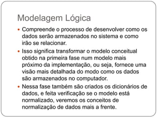 Modelagem Lógica
 Compreende o processo de desenvolver como os
dados serão armazenados no sistema e como
irão se relacionar.
 Isso significa transformar o modelo conceitual
obtido na primeira fase num modelo mais
próximo da implementação, ou seja, fornece uma
visão mais detalhada do modo como os dados
são armazenados no computador.
 Nessa fase também são criados os dicionários de
dados, e feita verificação se o modelo está
normalizado, veremos os conceitos de
normalização de dados mais a frente.
 