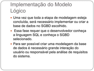 Implementação do Modelo
Lógico
 Uma vez que toda a etapa de modelagem esteja
concluída, será necessário implementar ou criar a
base de dados no SGBD escolhido.
 Essa fase requer que o desenvolvedor conheça
a linguagem SQL e conheça o SGBD
selecionado.
 Para ser possível criar uma modelagem da base
de dados é necessário grande interação do
usuário ou responsável pela análise de requisitos
do sistema.
 