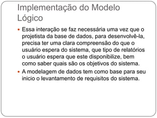 Implementação do Modelo
Lógico
 Essa interação se faz necessária uma vez que o
projetista da base de dados, para desenvolvê-la,
precisa ter uma clara compreensão do que o
usuário espera do sistema, que tipo de relatórios
o usuário espera que este disponibilize, bem
como saber quais são os objetivos do sistema.
 A modelagem de dados tem como base para seu
inicio o levantamento de requisitos do sistema.
 