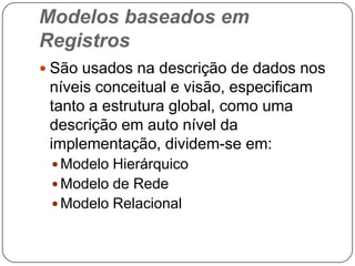 Modelos baseados em
Registros
 São usados na descrição de dados nos
níveis conceitual e visão, especificam
tanto a estrutura global, como uma
descrição em auto nível da
implementação, dividem-se em:
 Modelo Hierárquico
 Modelo de Rede
 Modelo Relacional
 