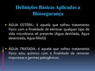 Definições BásicasAplicadas a
Biossegurança
 ÁGUA ESTÉRIL: é aquela que sofreu tratamento
físico com a finalidade de eliminar qualquer tipo de
vida microbiana ali presente (Água destilada, Água
deionizada, Água MileQ)
 ÁGUA TRATADA: é aquela que sofreu tratamento
físico e/ou químico com a finalidade de remover
impurezas e germes patogênicos.
 