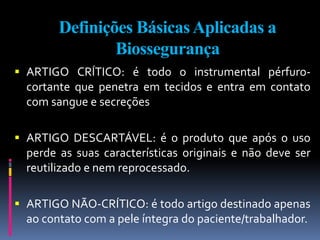 Definições BásicasAplicadas a
Biossegurança
 ARTIGO CRÍTICO: é todo o instrumental pérfuro-
cortante que penetra em tecidos e entra em contato
com sangue e secreções
 ARTIGO DESCARTÁVEL: é o produto que após o uso
perde as suas características originais e não deve ser
reutilizado e nem reprocessado.
 ARTIGO NÃO-CRÍTICO: é todo artigo destinado apenas
ao contato com a pele íntegra do paciente/trabalhador.
 