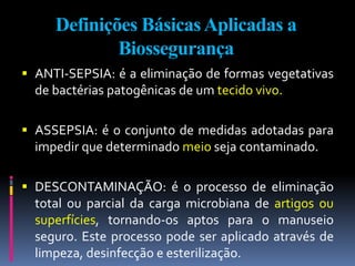 Definições BásicasAplicadas a
Biossegurança
 ANTI-SEPSIA: é a eliminação de formas vegetativas
de bactérias patogênicas de um tecido vivo.
 ASSEPSIA: é o conjunto de medidas adotadas para
impedir que determinado meio seja contaminado.
 DESCONTAMINAÇÃO: é o processo de eliminação
total ou parcial da carga microbiana de artigos ou
superfícies, tornando-os aptos para o manuseio
seguro. Este processo pode ser aplicado através de
limpeza, desinfecção e esterilização.
 