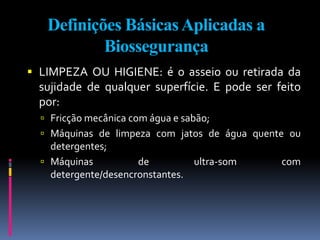Definições BásicasAplicadas a
Biossegurança
 LIMPEZA OU HIGIENE: é o asseio ou retirada da
sujidade de qualquer superfície. E pode ser feito
por:
 Fricção mecânica com água e sabão;
 Máquinas de limpeza com jatos de água quente ou
detergentes;
 Máquinas de ultra-som com
detergente/desencronstantes.
 