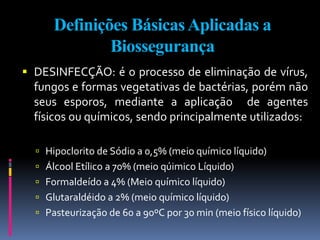 Definições BásicasAplicadas a
Biossegurança
 DESINFECÇÃO: é o processo de eliminação de vírus,
fungos e formas vegetativas de bactérias, porém não
seus esporos, mediante a aplicação de agentes
físicos ou químicos, sendo principalmente utilizados:
 Hipoclorito de Sódio a 0,5% (meio químico líquido)
 Álcool Etílico a 70% (meio qúimico Líquido)
 Formaldeído a 4% (Meio químico líquido)
 Glutaraldéido a 2% (meio químico líquido)
 Pasteurização de 60 a 90ºC por 30 min (meio físico líquido)
 