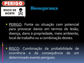 Biossegurança
 PERIGO: Fonte ou situação com potencial
para provocar danos em termos de lesão,
doença, dano à propriedade, meio ambiente,
local de trabalho ou a combinação destes.
 RISCO: Combinação da probabilidade de
ocorrência e da consequência de um
determinado evento perigoso.
 