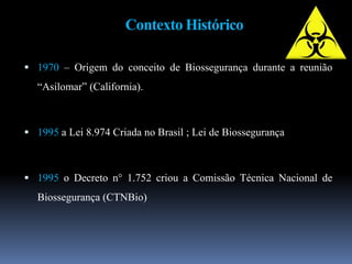 Contexto Histórico
 1970 – Origem do conceito de Biossegurança durante a reunião
“Asilomar” (California).
 1995 a Lei 8.974 Criada no Brasil ; Lei de Biossegurança
 1995 o Decreto n° 1.752 criou a Comissão Técnica Nacional de
Biossegurança (CTNBio)
 