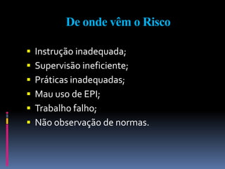 De onde vêm o Risco
 Instrução inadequada;
 Supervisão ineficiente;
 Práticas inadequadas;
 Mau uso de EPI;
 Trabalho falho;
 Não observação de normas.
 