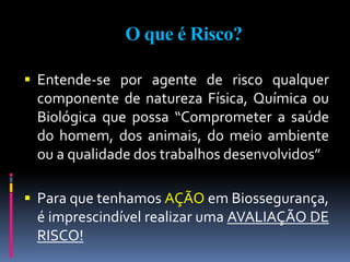 O que é Risco?
 Entende-se por agente de risco qualquer
componente de natureza Física, Química ou
Biológica que possa “Comprometer a saúde
do homem, dos animais, do meio ambiente
ou a qualidade dos trabalhos desenvolvidos”
 Para que tenhamos AÇÃO em Biossegurança,
é imprescindível realizar uma AVALIAÇÃO DE
RISCO!
 