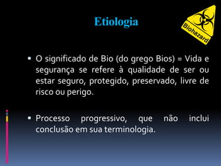 Etiologia
 O significado de Bio (do grego Bios) = Vida e
segurança se refere à qualidade de ser ou
estar seguro, protegido, preservado, livre de
risco ou perigo.
 Processo progressivo, que não inclui
conclusão em sua terminologia.
 