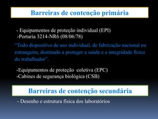Barreiras de contenção primária
Barreiras de contenção secundária
- Equipamentos de proteção individual (EPI)
-Equipamentos de proteção coletiva (EPC)
-Cabines de segurança biológica (CSB)
- Desenho e estrutura física dos laboratórios
-Portaria 3214-NR6 (08/06/78)
“Todo dispositivo de uso individual, de fabricação nacional ou
estrangeira, destinado a proteger a saúde e a integridade física
do trabalhador”.
 