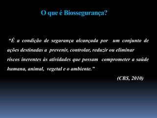 O que é Biossegurança?
“É a condição de segurança alcançada por um conjunto de
ações destinadas a prevenir, controlar, reduzir ou eliminar
riscos inerentes às atividades que possam comprometer a saúde
humana, animal, vegetal e o ambiente.”
(CBS, 2010)
 
