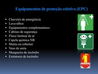Equipamentos de proteção coletiva (EPC)
 Chuveiro de emergência
 Lava-olhos
 Equipamentos complementares
 Cabines de segurança
 Fluxo laminar de ar
 Capela química NB
 Manta ou cobertor
 Vaso de areia
 Mangueira de incêndio
 Extintores de incêndio
 