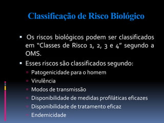 Classificação de Risco Biológico
 Os riscos biológicos podem ser classificados
em “Classes de Risco 1, 2, 3 e 4” segundo a
OMS.
 Esses riscos são classificados segundo:
 Patogenicidade para o homem
 Virulência
 Modos de transmissão
 Disponibilidade de medidas profiláticas eficazes
 Disponibilidade de tratamento eficaz
 Endemicidade
 