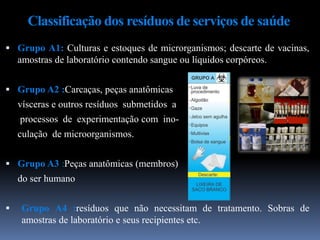 Classificação dos resíduos de serviços de saúde
 Grupo A1: Culturas e estoques de microrganismos; descarte de vacinas,
amostras de laboratório contendo sangue ou líquidos corpóreos.
 Grupo A2 :Carcaças, peças anatômicas
vísceras e outros resíduos submetidos a
processos de experimentação com ino-
culação de microorganismos.
 Grupo A3 :Peças anatômicas (membros)
do ser humano
 Grupo A4 :resíduos que não necessitam de tratamento. Sobras de
amostras de laboratório e seus recipientes etc.
 