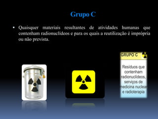 Grupo C
 Quaisquer materiais resultantes de atividades humanas que
contenham radionuclídeos e para os quais a reutilização é imprópria
ou não prevista.
 