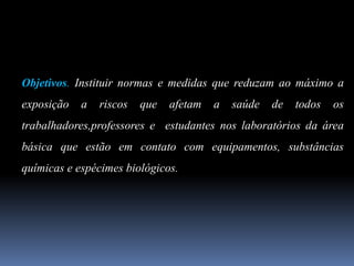 Objetivos. Instituir normas e medidas que reduzam ao máximo a
exposição a riscos que afetam a saúde de todos os
trabalhadores,professores e estudantes nos laboratórios da área
básica que estão em contato com equipamentos, substâncias
químicas e espécimes biológicos.
 