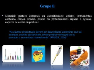Grupo E
 Materiais perfuro cortantes ou escarificantes: objetos instrumentos
contendo cantos, bordas, pontas ou protuberâncias rígidas e agudas,
capazes de cortar ou perfurar.
“As agulhas descartáveis devem ser desprezadas juntamente com as
seringas, quando descartáveis, sendo proibido reencapá-las ou
proceder a sua retirada manualmente” (ANVISA, 2004)”
 