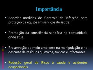 Importância
 Abordar medidas de Controle de infecção para
proteção da equipe em serviços de saúde.
 Promoção da consciência sanitária na comunidade
onde atua.
 Preservação do meio ambiente na manipulação e no
descarte de resíduos quimicos, toxicos e infectantes.
 Redução geral de Risco à saúde e acidentes
ocupacionais.
 
