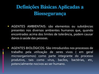 Definições BásicasAplicadas a
Biossegurança
 AGENTES AMBIENTAIS: são elementos ou substâncias
presentes nos diversos ambientes humanos que, quando
encontrados acima dos limites de tolerância, podem causar
danos à saúde das pessoas.
 AGENTES BIOLÓGICOS: São introduzidos nos processos de
trabalho pela utilização de seres vivos ( em geral
microorganismos) como parte integrante do processo
produtivo, tais como vírus, bacílos, bactérias, etc,
potencialmente nocivos ao ser humano.
 