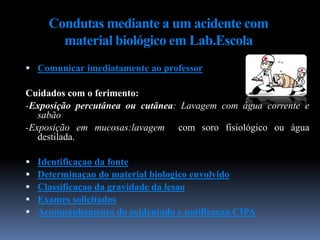 Condutas mediante a um acidente com
material biológico em Lab.Escola
 Comunicar imediatamente ao professor
Cuidados com o ferimento:
-Exposição percutânea ou cutânea: Lavagem com água corrente e
sabão
-Exposição em mucosas:lavagem com soro fisiológico ou água
destilada.
 Identificaçao da fonte
 Determinaçao do material biologico envolvido
 Classificaçao da gravidade da lesao
 Exames solicitados
 Acompanhamento do acidentado e notificaçao CIPA
 