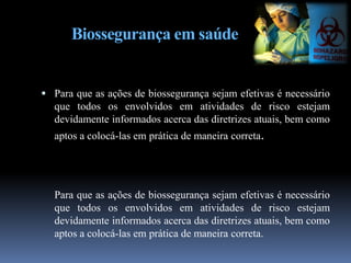 Biossegurança em saúde
 Para que as ações de biossegurança sejam efetivas é necessário
que todos os envolvidos em atividades de risco estejam
devidamente informados acerca das diretrizes atuais, bem como
aptos a colocá-las em prática de maneira correta.
Para que as ações de biossegurança sejam efetivas é necessário
que todos os envolvidos em atividades de risco estejam
devidamente informados acerca das diretrizes atuais, bem como
aptos a colocá-las em prática de maneira correta.
 