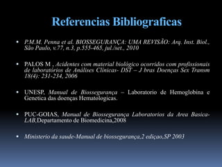 Referencias Bibliograficas
 P.M.M. Penna et al. BIOSSEGURANÇA: UMA REVISÃO: Arq. Inst. Biol.,
São Paulo, v.77, n.3, p.555-465, jul./set., 2010
 PALOS M , Acidentes com material biológico ocorridos com profissionais
de laboratórios de Análises Clínicas- DST – J bras Doenças Sex Transm
18(4): 231-234, 2006
 UNESP, Manual de Biossegurança – Laboratorio de Hemoglobina e
Genetica das doenças Hematologicas.
 PUC-GOIAS, Manual de Biossegurança Laboratorios da Area Basica-
LAB,Departamento de Biomedicina,2008
 Ministerio da saude-Manual de biossegurança,2 ediçao,SP 2003
 