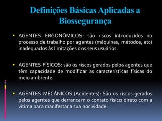 Definições BásicasAplicadas a
Biossegurança
 AGENTES ERGONÔMICOS: são riscos introduzidos no
processo de trabalho por agentes (máquinas, métodos, etc)
inadequados às limitações dos seus usuários.
 AGENTES FÍSICOS: são os riscos gerados pelos agentes que
têm capacidade de modificar as características físicas do
meio ambiente.
 AGENTES MECÂNICOS (Acidentes): São os riscos gerados
pelos agentes que derrancam o contato físico direto com a
vítima para manifestar a sua nocividade.
 